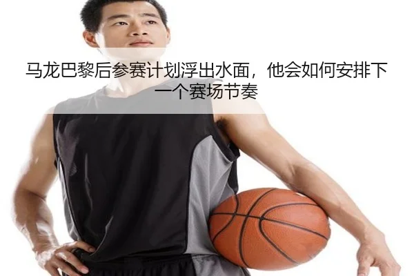 马龙巴黎后参赛计划浮出水面，他会如何安排下一个赛场节奏